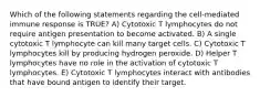 Which of the following statements regarding the cell-mediated immune response is TRUE? A) Cytotoxic T lymphocytes do not require antigen presentation to become activated. B) A single cytotoxic T lymphocyte can kill many target cells. C) Cytotoxic T lymphocytes kill by producing hydrogen peroxide. D) Helper T lymphocytes have no role in the activation of cytotoxic T lymphocytes. E) Cytotoxic T lymphocytes interact with antibodies that have bound antigen to identify their target.