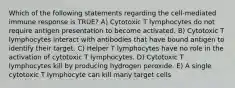 Which of the following statements regarding the cell-mediated immune response is TRUE? A) Cytotoxic T lymphocytes do not require antigen presentation to become activated. B) Cytotoxic T lymphocytes interact with antibodies that have bound antigen to identify their target. C) Helper T lymphocytes have no role in the activation of cytotoxic T lymphocytes. D) Cytotoxic T lymphocytes kill by producing hydrogen peroxide. E) A single cytotoxic T lymphocyte can kill many target cells