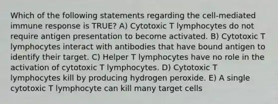 Which of the following statements regarding the cell-mediated immune response is TRUE? A) Cytotoxic T lymphocytes do not require antigen presentation to become activated. B) Cytotoxic T lymphocytes interact with antibodies that have bound antigen to identify their target. C) Helper T lymphocytes have no role in the activation of cytotoxic T lymphocytes. D) Cytotoxic T lymphocytes kill by producing hydrogen peroxide. E) A single cytotoxic T lymphocyte can kill many target cells