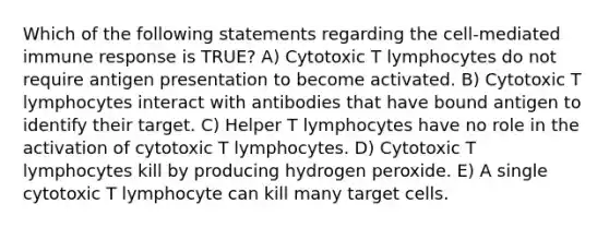 Which of the following statements regarding the cell-mediated immune response is TRUE? A) Cytotoxic T lymphocytes do not require antigen presentation to become activated. B) Cytotoxic T lymphocytes interact with antibodies that have bound antigen to identify their target. C) Helper T lymphocytes have no role in the activation of cytotoxic T lymphocytes. D) Cytotoxic T lymphocytes kill by producing hydrogen peroxide. E) A single cytotoxic T lymphocyte can kill many target cells.