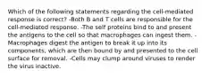 Which of the following statements regarding the cell-mediated response is correct? -Both B and T cells are responsible for the cell-mediated response. -The self proteins bind to and present the antigens to the cell so that macrophages can ingest them. -Macrophages digest the antigen to break it up into its components, which are then bound by and presented to the cell surface for removal. -Cells may clump around viruses to render the virus inactive.