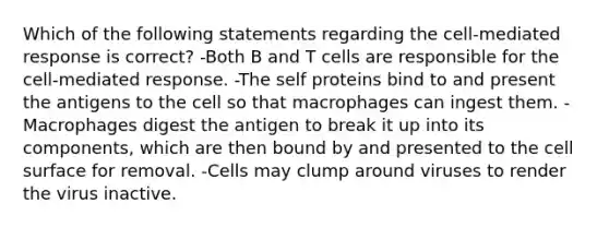 Which of the following statements regarding the cell-mediated response is correct? -Both B and T cells are responsible for the cell-mediated response. -The self proteins bind to and present the antigens to the cell so that macrophages can ingest them. -Macrophages digest the antigen to break it up into its components, which are then bound by and presented to the cell surface for removal. -Cells may clump around viruses to render the virus inactive.