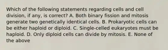 Which of the following statements regarding cells and cell division, if any, is correct? A. Both binary fission and mitosis generate two genetically identical cells. B. Prokaryotic cells can be either haploid or diploid. C. Single-celled eukaryotes must be haploid. D. Only diploid cells can divide by mitosis. E. None of the above