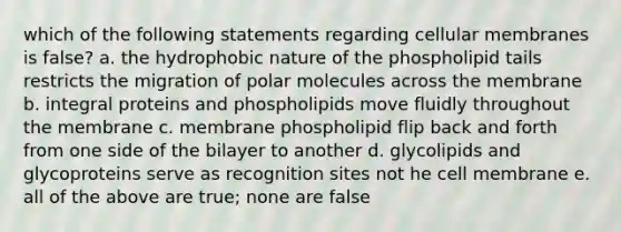 which of the following statements regarding cellular membranes is false? a. the hydrophobic nature of the phospholipid tails restricts the migration of polar molecules across the membrane b. integral proteins and phospholipids move fluidly throughout the membrane c. membrane phospholipid flip back and forth from one side of the bilayer to another d. glycolipids and glycoproteins serve as recognition sites not he cell membrane e. all of the above are true; none are false