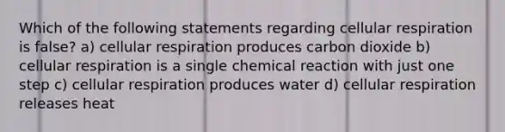 Which of the following statements regarding cellular respiration is false? a) cellular respiration produces carbon dioxide b) cellular respiration is a single chemical reaction with just one step c) cellular respiration produces water d) cellular respiration releases heat