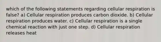 which of the following statements regarding cellular respiration is false? a) Cellular respiration produces carbon dioxide. b) Cellular respiration produces water. c) Cellular respiration is a single chemical reaction with just one step. d) Cellular respiration releases heat