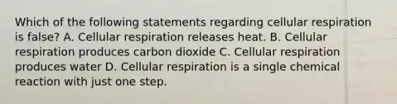 Which of the following statements regarding cellular respiration is false? A. Cellular respiration releases heat. B. Cellular respiration produces carbon dioxide C. Cellular respiration produces water D. Cellular respiration is a single chemical reaction with just one step.