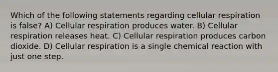 Which of the following statements regarding <a href='https://www.questionai.com/knowledge/k1IqNYBAJw-cellular-respiration' class='anchor-knowledge'>cellular respiration</a> is false? A) Cellular respiration produces water. B) Cellular respiration releases heat. C) Cellular respiration produces carbon dioxide. D) Cellular respiration is a single chemical reaction with just one step.