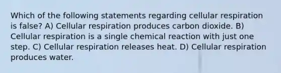 Which of the following statements regarding cellular respiration is false? A) Cellular respiration produces carbon dioxide. B) Cellular respiration is a single chemical reaction with just one step. C) Cellular respiration releases heat. D) Cellular respiration produces water.