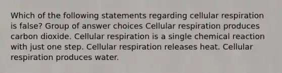 Which of the following statements regarding cellular respiration is false? Group of answer choices Cellular respiration produces carbon dioxide. Cellular respiration is a single chemical reaction with just one step. Cellular respiration releases heat. Cellular respiration produces water.