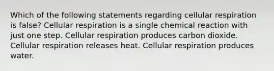 Which of the following statements regarding cellular respiration is false? Cellular respiration is a single chemical reaction with just one step. Cellular respiration produces carbon dioxide. Cellular respiration releases heat. Cellular respiration produces water.