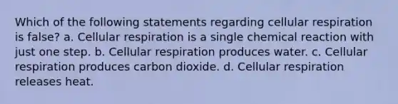 Which of the following statements regarding cellular respiration is false? a. Cellular respiration is a single chemical reaction with just one step. b. Cellular respiration produces water. c. Cellular respiration produces carbon dioxide. d. Cellular respiration releases heat.