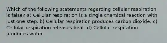 Which of the following statements regarding cellular respiration is false? a) Cellular respiration is a single chemical reaction with just one step. b) Cellular respiration produces carbon dioxide. c) Cellular respiration releases heat. d) Cellular respiration produces water.