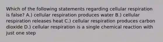 Which of the following statements regarding cellular respiration is false? A.) cellular respiration produces water B.) cellular respiration releases heat C.) cellular respiration produces carbon dioxide D.) cellular respiration is a single chemical reaction with just one step