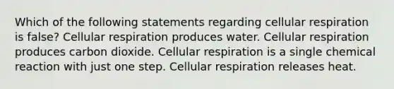 Which of the following statements regarding cellular respiration is false? Cellular respiration produces water. Cellular respiration produces carbon dioxide. Cellular respiration is a single chemical reaction with just one step. Cellular respiration releases heat.