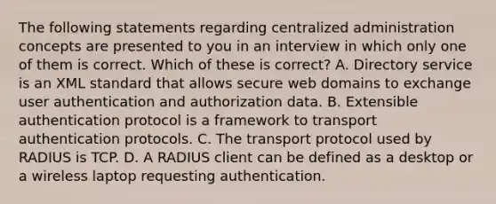 The following statements regarding centralized administration concepts are presented to you in an interview in which only one of them is correct. Which of these is correct? A. Directory service is an XML standard that allows secure web domains to exchange user authentication and authorization data. B. Extensible authentication protocol is a framework to transport authentication protocols. C. The transport protocol used by RADIUS is TCP. D. A RADIUS client can be defined as a desktop or a wireless laptop requesting authentication.