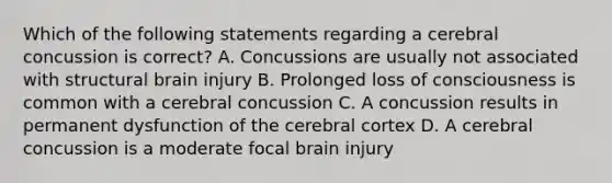 Which of the following statements regarding a cerebral concussion is correct? A. Concussions are usually not associated with structural brain injury B. Prolonged loss of consciousness is common with a cerebral concussion C. A concussion results in permanent dysfunction of the cerebral cortex D. A cerebral concussion is a moderate focal brain injury