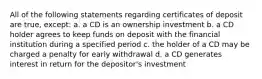 All of the following statements regarding certificates of deposit are true, except: a. a CD is an ownership investment b. a CD holder agrees to keep funds on deposit with the financial institution during a specified period c. the holder of a CD may be charged a penalty for early withdrawal d. a CD generates interest in return for the depositor's investment