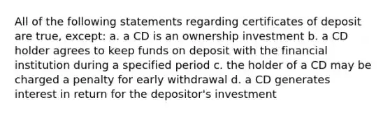 All of the following statements regarding certificates of deposit are true, except: a. a CD is an ownership investment b. a CD holder agrees to keep funds on deposit with the financial institution during a specified period c. the holder of a CD may be charged a penalty for early withdrawal d. a CD generates interest in return for the depositor's investment