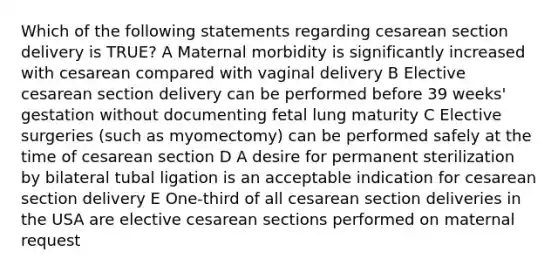 Which of the following statements regarding cesarean section delivery is TRUE? A Maternal morbidity is significantly increased with cesarean compared with vaginal delivery B Elective cesarean section delivery can be performed before 39 weeks' gestation without documenting fetal lung maturity C Elective surgeries (such as myomectomy) can be performed safely at the time of cesarean section D A desire for permanent sterilization by bilateral tubal ligation is an acceptable indication for cesarean section delivery E One-third of all cesarean section deliveries in the USA are elective cesarean sections performed on maternal request