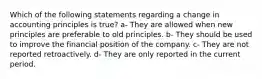 Which of the following statements regarding a change in accounting principles is true? a- They are allowed when new principles are preferable to old principles. b- They should be used to improve the financial position of the company. c- They are not reported retroactively. d- They are only reported in the current period.