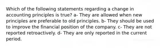 Which of the following statements regarding a change in accounting principles is true? a- They are allowed when new principles are preferable to old principles. b- They should be used to improve the financial position of the company. c- They are not reported retroactively. d- They are only reported in the current period.