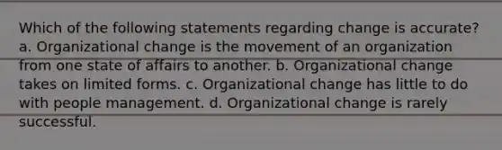 Which of the following statements regarding change is accurate? a. Organizational change is the movement of an organization from one state of affairs to another. b. Organizational change takes on limited forms. c. Organizational change has little to do with people management. d. Organizational change is rarely successful.