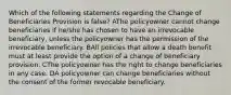 Which of the following statements regarding the Change of Beneficiaries Provision is false? AThe policyowner cannot change beneficiaries if he/she has chosen to have an irrevocable beneficiary, unless the policyowner has the permission of the irrevocable beneficiary. BAll policies that allow a death benefit must at least provide the option of a change of beneficiary provision. CThe policyowner has the right to change beneficiaries in any case. DA policyowner can change beneficiaries without the consent of the former revocable beneficiary.