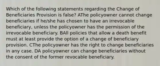 Which of the following statements regarding the Change of Beneficiaries Provision is false? AThe policyowner cannot change beneficiaries if he/she has chosen to have an irrevocable beneficiary, unless the policyowner has the permission of the irrevocable beneficiary. BAll policies that allow a death benefit must at least provide the option of a change of beneficiary provision. CThe policyowner has the right to change beneficiaries in any case. DA policyowner can change beneficiaries without the consent of the former revocable beneficiary.