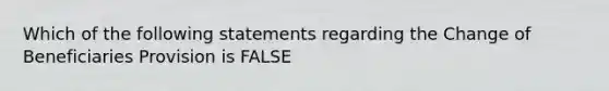 Which of the following statements regarding the Change of Beneficiaries Provision is FALSE