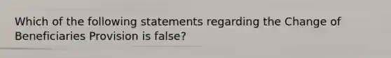 Which of the following statements regarding the Change of Beneficiaries Provision is false?