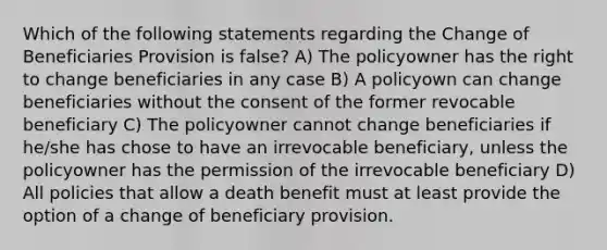 Which of the following statements regarding the Change of Beneficiaries Provision is false? A) The policyowner has the right to change beneficiaries in any case B) A policyown can change beneficiaries without the consent of the former revocable beneficiary C) The policyowner cannot change beneficiaries if he/she has chose to have an irrevocable beneficiary, unless the policyowner has the permission of the irrevocable beneficiary D) All policies that allow a death benefit must at least provide the option of a change of beneficiary provision.