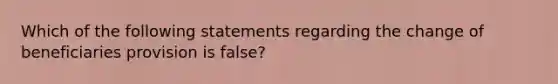 Which of the following statements regarding the change of beneficiaries provision is false?