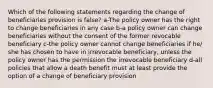 Which of the following statements regarding the change of beneficiaries provision is false? a-The policy owner has the right to change beneficiaries in any case b-a policy owner can change beneficiaries without the consent of the former revocable beneficiary c-the policy owner cannot change beneficiaries if he/ she has chosen to have in irrevocable beneficiary, unless the policy owner has the permission the irrevocable beneficiary d-all policies that allow a death benefit must at least provide the option of a change of beneficiary provision