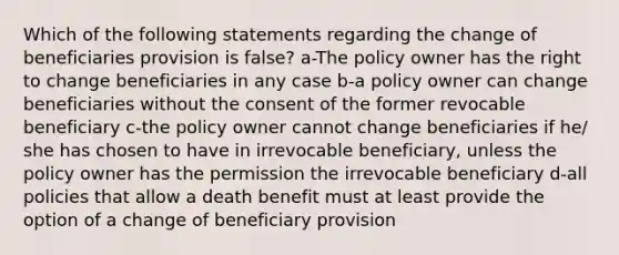 Which of the following statements regarding the change of beneficiaries provision is false? a-The policy owner has the right to change beneficiaries in any case b-a policy owner can change beneficiaries without the consent of the former revocable beneficiary c-the policy owner cannot change beneficiaries if he/ she has chosen to have in irrevocable beneficiary, unless the policy owner has the permission the irrevocable beneficiary d-all policies that allow a death benefit must at least provide the option of a change of beneficiary provision