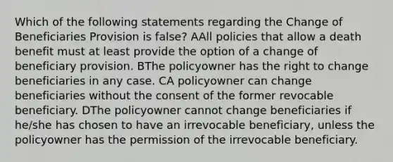 Which of the following statements regarding the Change of Beneficiaries Provision is false? AAll policies that allow a death benefit must at least provide the option of a change of beneficiary provision. BThe policyowner has the right to change beneficiaries in any case. CA policyowner can change beneficiaries without the consent of the former revocable beneficiary. DThe policyowner cannot change beneficiaries if he/she has chosen to have an irrevocable beneficiary, unless the policyowner has the permission of the irrevocable beneficiary.