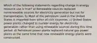 Which of the following statements regarding change in energy resource use is true? a) Renewable sources replaced nonrenewable sources for electricity generation but not for transportation. b) Most of the petroleum used in the United States is imported from other oil-rich countries. c) United States power plants changed to nuclear energy for electricity generation rather than using renewable sources during this time period. d) Petroleum power plants replaced natural gas power plants at the same time that new renewable energy plants were constructed.