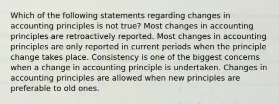 Which of the following statements regarding changes in accounting principles is not true? Most changes in accounting principles are retroactively reported. Most changes in accounting principles are only reported in current periods when the principle change takes place. Consistency is one of the biggest concerns when a change in accounting principle is undertaken. Changes in accounting principles are allowed when new principles are preferable to old ones.