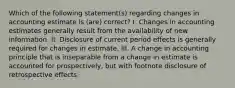 Which of the following statement(s) regarding changes in accounting estimate is (are) correct? I. Changes in accounting estimates generally result from the availability of new information. II. Disclosure of current period effects is generally required for changes in estimate. III. A change in accounting principle that is inseparable from a change in estimate is accounted for prospectively, but with footnote disclosure of retrospective effects.