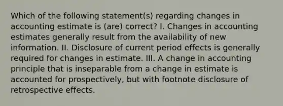 Which of the following statement(s) regarding changes in accounting estimate is (are) correct? I. Changes in accounting estimates generally result from the availability of new information. II. Disclosure of current period effects is generally required for changes in estimate. III. A change in accounting principle that is inseparable from a change in estimate is accounted for prospectively, but with footnote disclosure of retrospective effects.