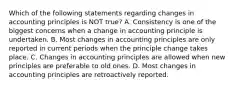 Which of the following statements regarding changes in accounting principles is NOT true? A. Consistency is one of the biggest concerns when a change in accounting principle is undertaken. B. Most changes in accounting principles are only reported in current periods when the principle change takes place. C. Changes in accounting principles are allowed when new principles are preferable to old ones. D. Most changes in accounting principles are retroactively reported.