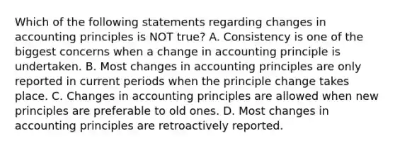 Which of the following statements regarding changes in accounting principles is NOT true? A. Consistency is one of the biggest concerns when a change in accounting principle is undertaken. B. Most changes in accounting principles are only reported in current periods when the principle change takes place. C. Changes in accounting principles are allowed when new principles are preferable to old ones. D. Most changes in accounting principles are retroactively reported.