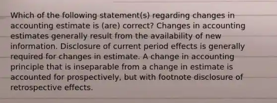 Which of the following statement(s) regarding changes in accounting estimate is (are) correct? Changes in accounting estimates generally result from the availability of new information. Disclosure of current period effects is generally required for changes in estimate. A change in accounting principle that is inseparable from a change in estimate is accounted for prospectively, but with footnote disclosure of retrospective effects.