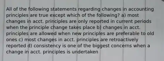 All of the following statements regarding changes in accounting principles are true except which of the following? a) most changes in acct. principles are only reported in current periods when the principle change takes place b) changes in acct. principles are allowed when new principles are preferable to old ones c) most changes in acct. principles are retroactively reported d) consistency is one of the biggest concerns when a change in acct. principles is undertaken