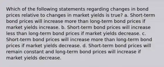 Which of the following statements regarding changes in bond prices relative to changes in market yields is true? a. Short-term bond prices will increase more than long-term bond prices if market yields increase. b. Short-term bond prices will increase less than long-term bond prices if market yields decrease. c. Short-term bond prices will increase more than long-term bond prices if market yields decrease. d. Short-term bond prices will remain constant and long-term bond prices will increase if market yields decrease.