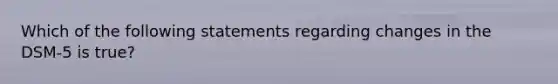 Which of the following statements regarding changes in the DSM-5 is true?