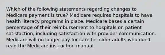 Which of the following statements regarding changes to Medicare payment is true? Medicare requires hospitals to have health literacy programs in place. Medicare bases a certain percentage of their reimbursement to hospitals on patient satisfaction, including satisfaction with provider communication. Medicare will no longer pay for care for older adults who don't read the Medicare instruction manual.