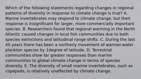 Which of the following statements regarding changes in regional patterns of diversity in response to climate change is true? A. Marine invertebrates may respond to climate change, but their response is insignificant for larger, more commercially important species. B. Researchers found that regional warming in the North Atlantic caused changes in local fish communities due to both species extinctions and latitudinal range shifts. C. During the last 40 years there has been a northerly movement of warmer-water plankton species by 1degree of latitude. D. Terrestrial communities show far greater responses than marine communities to global climate change in terms of species diversity. E. The diversity of small marine invertebrates, such as copepods, is relatively unaffected by climate change.