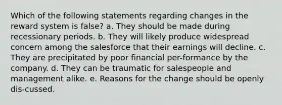 Which of the following statements regarding changes in the reward system is false? a. They should be made during recessionary periods. b. They will likely produce widespread concern among the salesforce that their earnings will decline. c. They are precipitated by poor financial per-formance by the company. d. They can be traumatic for salespeople and management alike. e. Reasons for the change should be openly dis-cussed.