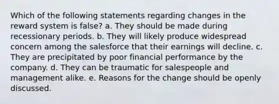 Which of the following statements regarding changes in the reward system is false? a. They should be made during recessionary periods. b. They will likely produce widespread concern among the salesforce that their earnings will decline. c. They are precipitated by poor financial performance by the company. d. They can be traumatic for salespeople and management alike. e. Reasons for the change should be openly discussed.